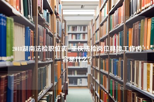 2018湖南法检职位表_重庆法检岗位具体工作内容是什么？