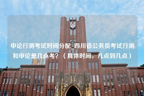 申论行测考试时间分配_四川省公务员考试行测和申论是几点考？（具体时间，几点到几点）
