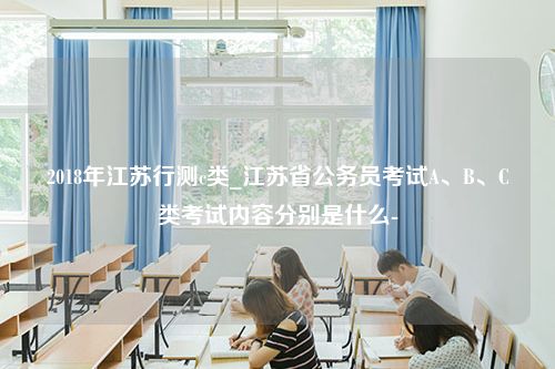 2018年江苏行测c类_江苏省公务员考试A、B、C类考试内容分别是什么-