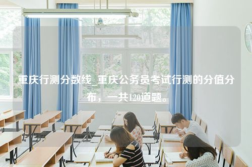 重庆行测分数线_重庆公务员考试行测的分值分布，一共120道题。