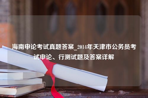 海南申论考试真题答案_2014年天津市公务员考试申论、行测试题及答案详解