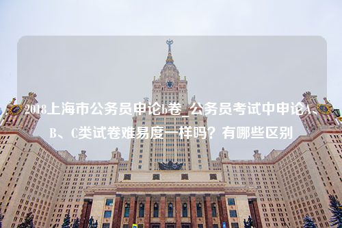 2018上海市公务员申论b卷_公务员考试中申论A、B、C类试卷难易度一样吗？有哪些区别